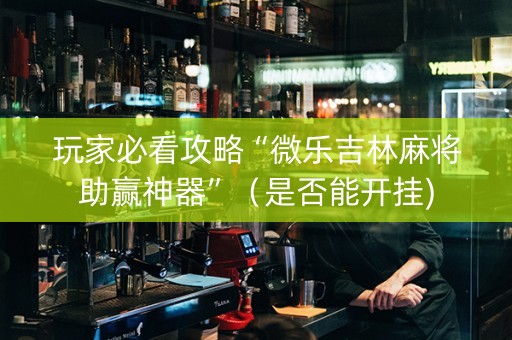 玩家必看攻略“微乐吉林麻将助赢神器”（是否能开挂)