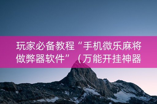 玩家必备教程“手机微乐麻将做弊器软件”（万能开挂神器)