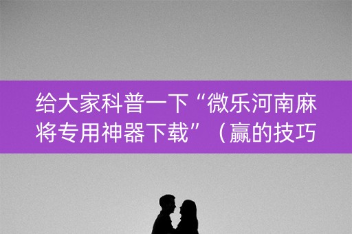 给大家科普一下“微乐河南麻将专用神器下载”（赢的技巧规律)