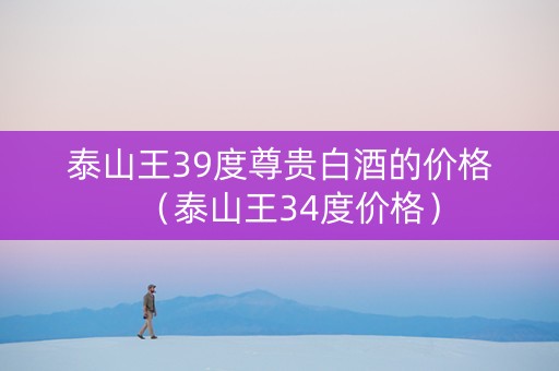 泰山王39度尊贵白酒的价格（泰山王34度价格）