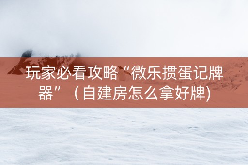 玩家必看攻略“微乐掼蛋记牌器”（自建房怎么拿好牌)