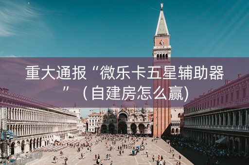 重大通报“微乐卡五星辅助器”（自建房怎么赢)