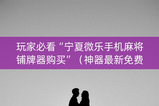 玩家必看“宁夏微乐手机麻将铺牌器购买”（神器最新免费)