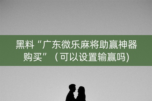 黑料“广东微乐麻将助赢神器购买”（可以设置输赢吗)