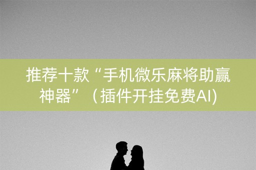 推荐十款“手机微乐麻将助赢神器”（插件开挂免费AI)