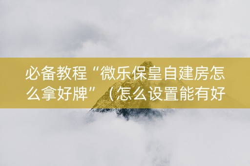 必备教程“微乐保皇自建房怎么拿好牌”（怎么设置能有好牌)