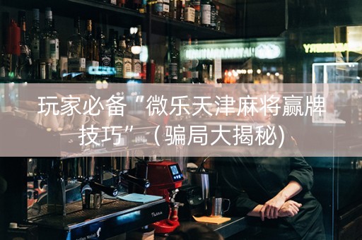 玩家必备“微乐天津麻将赢牌技巧”（骗局大揭秘)