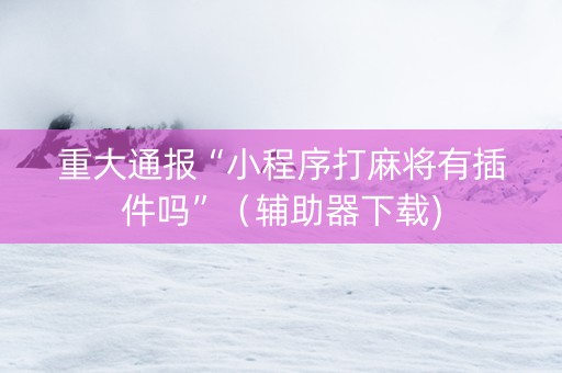 重大通报“小程序打麻将有插件吗”（辅助器下载)