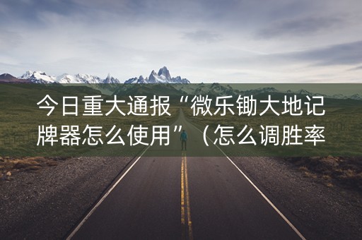 今日重大通报“微乐锄大地记牌器怎么使用”（怎么调胜率)