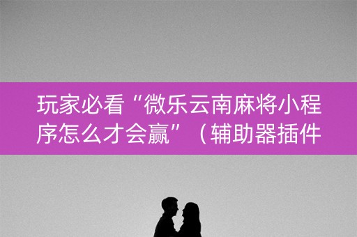 玩家必看“微乐云南麻将小程序怎么才会赢”（辅助器插件)