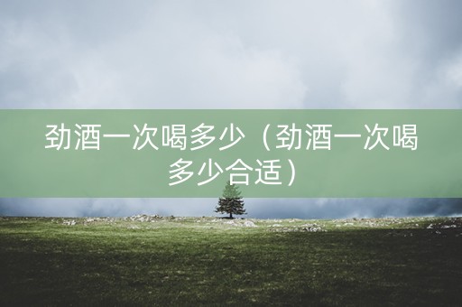 劲酒一次喝多少（劲酒一次喝多少合适）