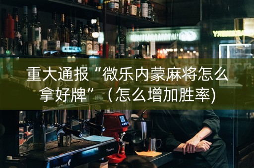 重大通报“微乐内蒙麻将怎么拿好牌”（怎么增加胜率)
