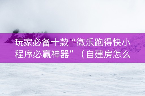 玩家必备十款“微乐跑得快小程序必赢神器”（自建房怎么拿好牌)