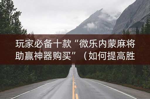 玩家必备十款“微乐内蒙麻将助赢神器购买”（如何提高胜率)
