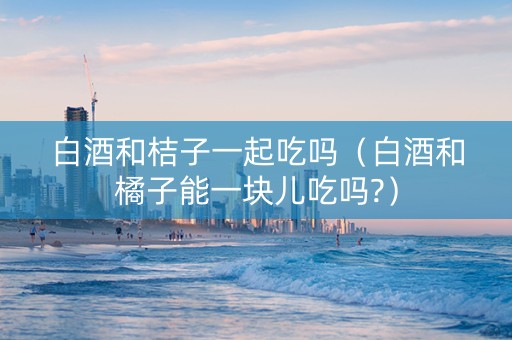 白酒和桔子一起吃吗（白酒和橘子能一块儿吃吗?）