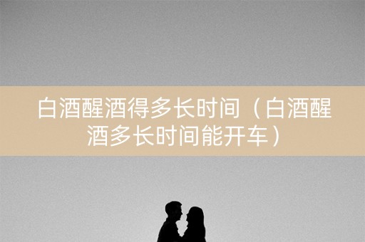 白酒醒酒得多长时间（白酒醒酒多长时间能开车）