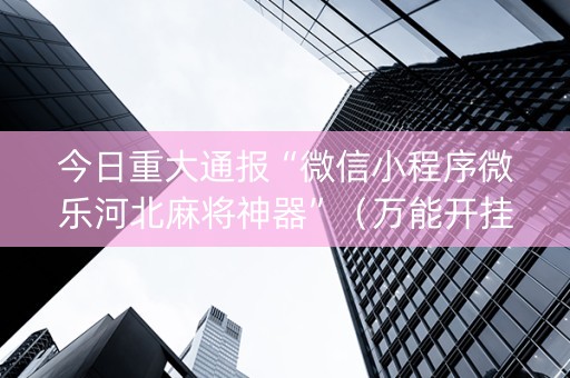 今日重大通报“微信小程序微乐河北麻将神器”（万能开挂器)