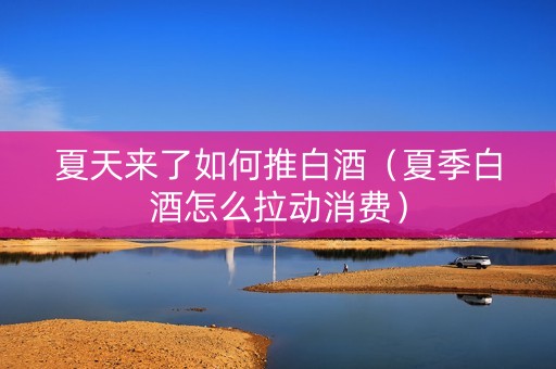 夏天来了如何推白酒（夏季白酒怎么拉动消费）