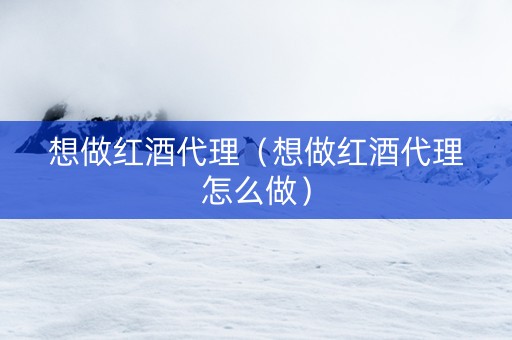 想做红酒代理（想做红酒代理怎么做）