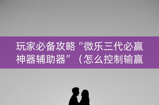 玩家必备攻略“微乐三代必赢神器辅助器”（怎么控制输赢)