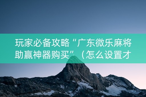 玩家必备攻略“广东微乐麻将助赢神器购买”（怎么设置才能赢)