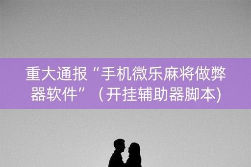 重大通报“手机微乐麻将做弊器软件”（开挂辅助器脚本)