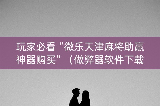 玩家必看“微乐天津麻将助赢神器购买”（做弊器软件下载)