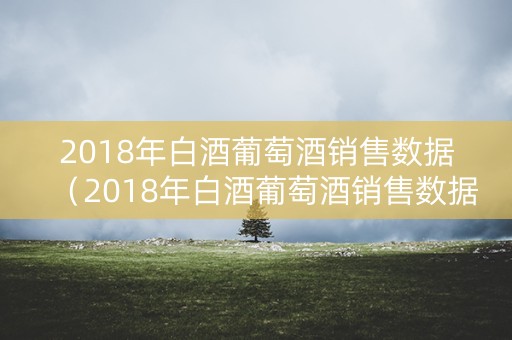 2018年白酒葡萄酒销售数据（2018年白酒葡萄酒销售数据统计）