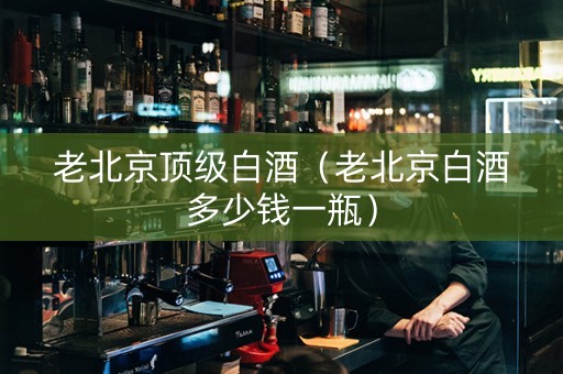 老北京顶级白酒（老北京白酒多少钱一瓶）