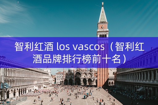 智利红酒 los vascos（智利红酒品牌排行榜前十名）