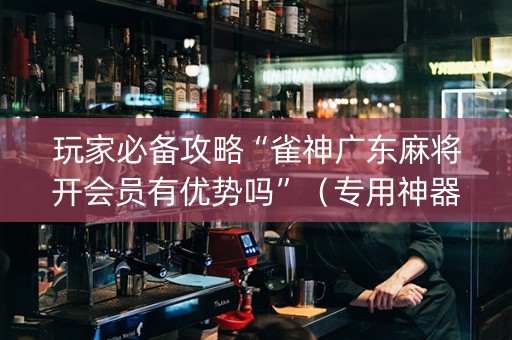 玩家必备攻略“雀神广东麻将开会员有优势吗”（专用神器)