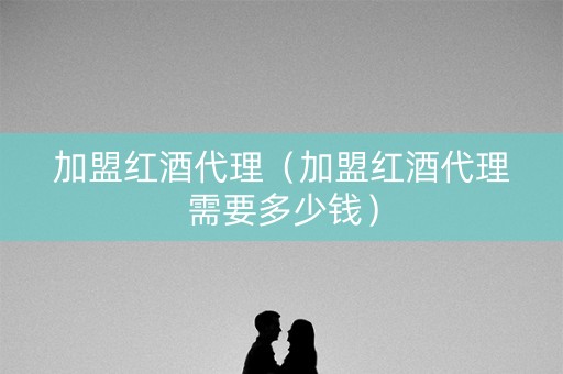 加盟红酒代理（加盟红酒代理需要多少钱）