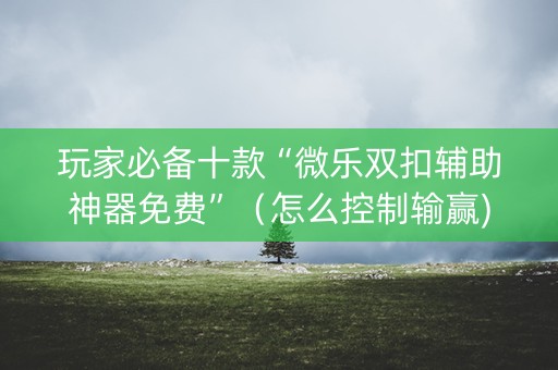 玩家必备十款“微乐双扣辅助神器免费”（怎么控制输赢)