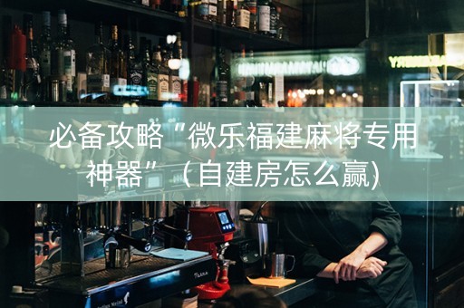 必备攻略“微乐福建麻将专用神器”（自建房怎么赢)