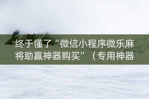 终于懂了“微信小程序微乐麻将助赢神器购买”（专用神器下载)