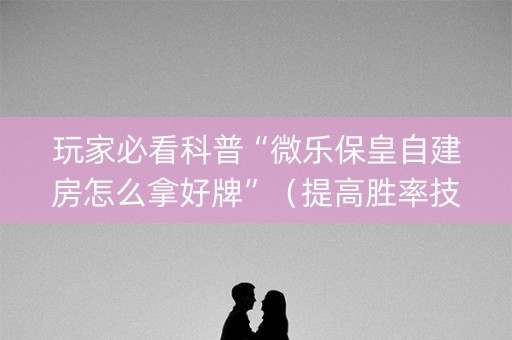 玩家必看科普“微乐保皇自建房怎么拿好牌”（提高胜率技巧)