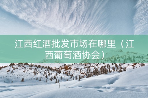 江西红酒批发市场在哪里（江西葡萄酒协会）