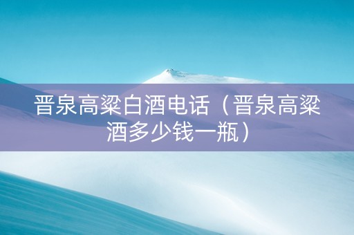 晋泉高粱白酒电话（晋泉高粱酒多少钱一瓶）