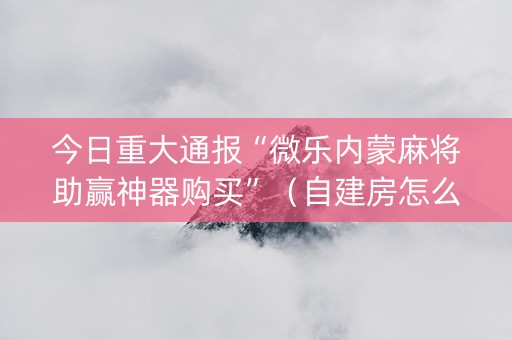 今日重大通报“微乐内蒙麻将助赢神器购买”（自建房怎么赢)