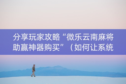 分享玩家攻略“微乐云南麻将助赢神器购买”（如何让系统发好牌)
