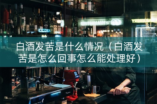 白酒发苦是什么情况（白酒发苦是怎么回事怎么能处理好）