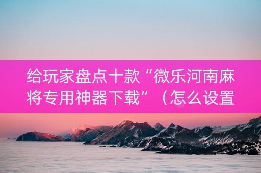 给玩家盘点十款“微乐河南麻将专用神器下载”（怎么设置才能赢)