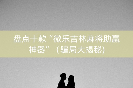盘点十款“微乐吉林麻将助赢神器”（骗局大揭秘)