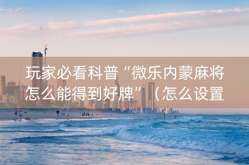 玩家必看科普“微乐内蒙麻将怎么能得到好牌”（怎么设置能有好牌)