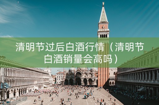 清明节过后白酒行情（清明节白酒销量会高吗）