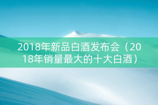 2018年新品白酒发布会（2018年销量最大的十大白酒）