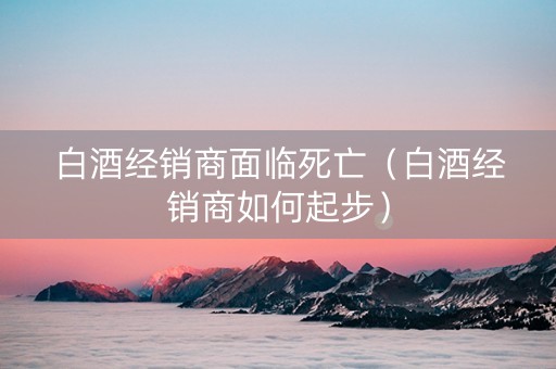 白酒经销商面临死亡（白酒经销商如何起步）