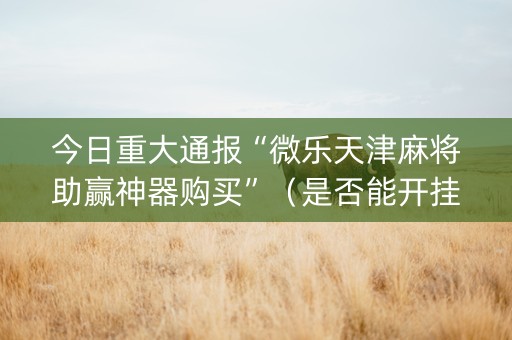 今日重大通报“微乐天津麻将助赢神器购买”（是否能开挂)