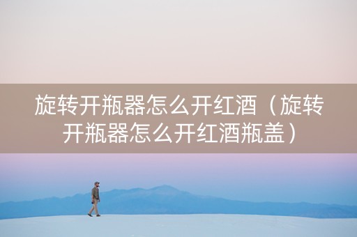 旋转开瓶器怎么开红酒（旋转开瓶器怎么开红酒瓶盖）