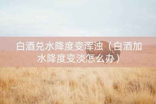 白酒兑水降度变浑浊（白酒加水降度变淡怎么办）